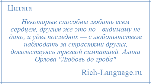 
    Некоторые способны любить всем сердцем, другим же это по—видимому не дано, и удел последних — с любопытством наблюдать за страстями других, довольствуясь трезвой симпатией. Алина Орлова Любовь до гроба 