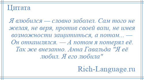 
    Я влюбился — словно заболел. Сам того не желая, не веря, против своей воли, не имея возможности защититься, а потом... — Он откашлялся. — А потом я потерял её. Так же внезапно. Анна Гавальда Я её любил. Я его любила 