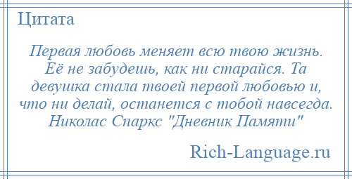 
    Первая любовь меняет всю твою жизнь. Её не забудешь, как ни старайся. Та девушка стала твоей первой любовью и, что ни делай, останется с тобой навсегда. Николас Спаркс Дневник Памяти 
