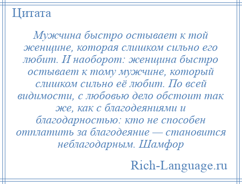 
    Мужчина быстро остывает к той женщине, которая слишком сильно его любит. И наоборот: женщина быстро остывает к тому мужчине, который слишком сильно её любит. По всей видимости, с любовью дело обстоит так же, как с благодеяниями и благодарностью: кто не способен отплатить за благодеяние — становится неблагодарным. Шамфор