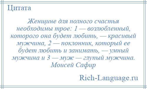 
    Женщине для полного счастья необходимы трое: 1 — возлюбленный, которого она будет любить, — красивый мужчина, 2 — поклонник, который ее будет любить и занимать, — умный мужчина и 3 — муж — глупый мужчина. Моисей Сафир