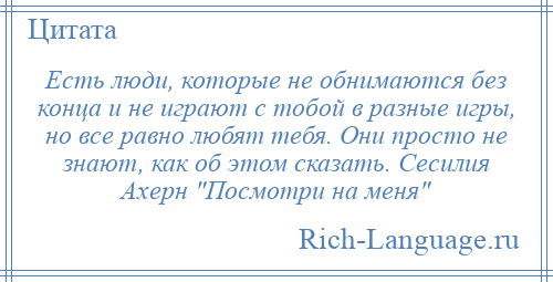 
    Есть люди, которые не обнимаются без конца и не играют с тобой в разные игры, но все равно любят тебя. Они просто не знают, как об этом сказать. Сесилия Ахерн Посмотри на меня 