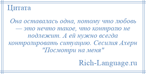 
    Она оставалась одна, потому что любовь — это нечто такое, что контролю не подлежит. А ей нужно всегда контролировать ситуацию. Сесилия Ахерн Посмотри на меня 