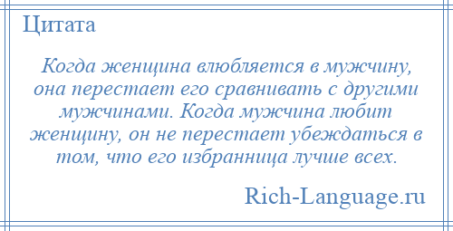 
    Когда женщина влюбляется в мужчину, она перестает его сравнивать с другими мужчинами. Когда мужчина любит женщину, он не перестает убеждаться в том, что его избранница лучше всех.