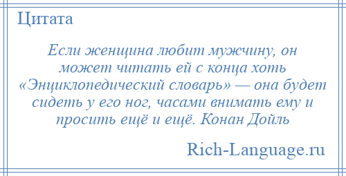 
    Если женщина любит мужчину, он может читать ей с конца хоть «Энциклопедический словарь» — она будет сидеть у его ног, часами внимать ему и просить ещё и ещё. Конан Дойль