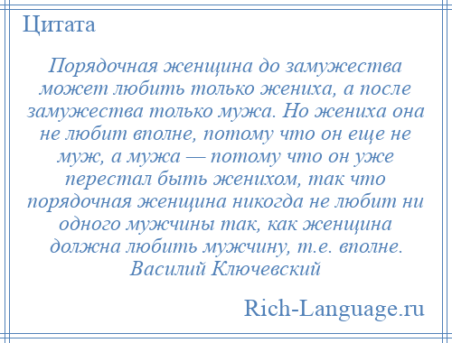 
    Порядочная женщина до замужества может любить только жениха, а после замужества только мужа. Но жениха она не любит вполне, потому что он еще не муж, а мужа — потому что он уже перестал быть женихом, так что порядочная женщина никогда не любит ни одного мужчины так, как женщина должна любить мужчину, т.е. вполне. Василий Ключевский