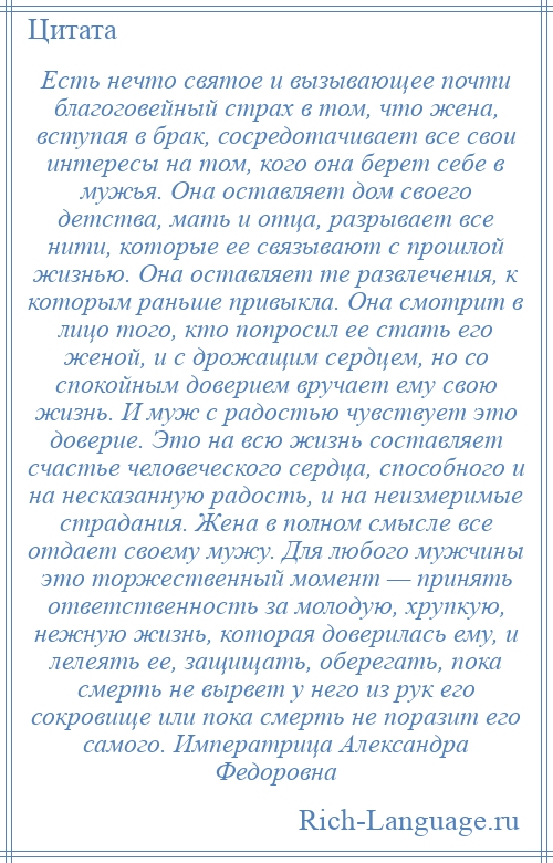 
    Есть нечто святое и вызывающее почти благоговейный страх в том, что жена, вступая в брак, сосредотачивает все свои интересы на том, кого она берет себе в мужья. Она оставляет дом своего детства, мать и отца, разрывает все нити, которые ее связывают с прошлой жизнью. Она оставляет те развлечения, к которым раньше привыкла. Она смотрит в лицо того, кто попросил ее стать его женой, и с дрожащим сердцем, но со спокойным доверием вручает ему свою жизнь. И муж с радостью чувствует это доверие. Это на всю жизнь составляет счастье человеческого сердца, способного и на несказанную радость, и на неизмеримые страдания. Жена в полном смысле все отдает своему мужу. Для любого мужчины это торжественный момент — принять ответственность за молодую, хрупкую, нежную жизнь, которая доверилась ему, и лелеять ее, защищать, оберегать, пока смерть не вырвет у него из рук его сокровище или пока смерть не поразит его самого. Императрица Александра Федоровна