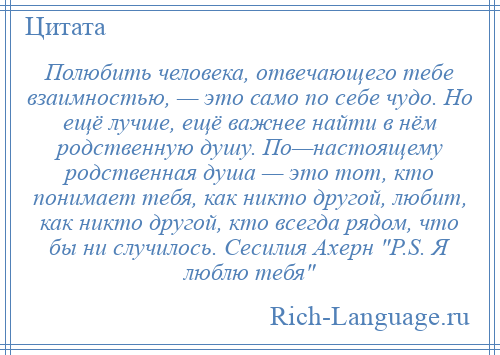 
    Полюбить человека, отвечающего тебе взаимностью, — это само по себе чудо. Но ещё лучше, ещё важнее найти в нём родственную душу. По—настоящему родственная душа — это тот, кто понимает тебя, как никто другой, любит, как никто другой, кто всегда рядом, что бы ни случилось. Сесилия Ахерн P.S. Я люблю тебя 