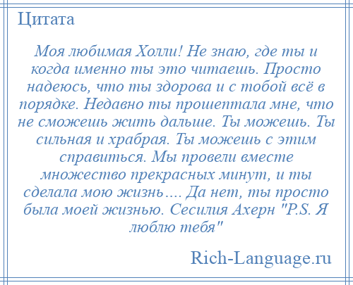 
    Моя любимая Холли! Не знаю, где ты и когда именно ты это читаешь. Просто надеюсь, что ты здорова и с тобой всё в порядке. Недавно ты прошептала мне, что не сможешь жить дальше. Ты можешь. Ты сильная и храбрая. Ты можешь с этим справиться. Мы провели вместе множество прекрасных минут, и ты сделала мою жизнь…. Да нет, ты просто была моей жизнью. Сесилия Ахерн P.S. Я люблю тебя 