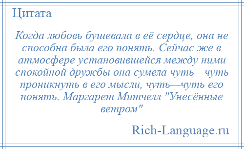 
    Когда любовь бушевала в её сердце, она не способна была его понять. Сейчас же в атмосфере установившейся между ними спокойной дружбы она сумела чуть—чуть проникнуть в его мысли, чуть—чуть его понять. Маргарет Митчелл Унесённые ветром 