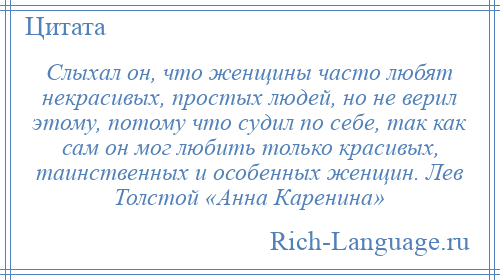 
    Слыхал он, что женщины часто любят некрасивых, простых людей, но не верил этому, потому что судил по себе, так как сам он мог любить только красивых, таинственных и особенных женщин. Лев Толстой «Анна Каренина»