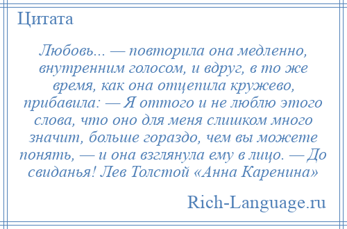 
    Любовь... — повторила она медленно, внутренним голосом, и вдруг, в то же время, как она отцепила кружево, прибавила: — Я оттого и не люблю этого слова, что оно для меня слишком много значит, больше гораздо, чем вы можете понять, — и она взглянула ему в лицо. — До свиданья! Лев Толстой «Анна Каренина»