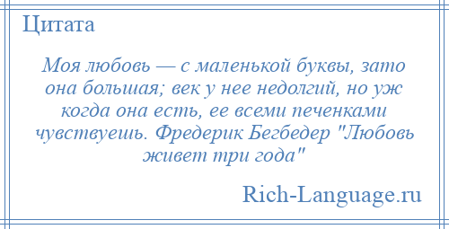 
    Моя любовь — с маленькой буквы, зато она большая; век у нее недолгий, но уж когда она есть, ее всеми печенками чувствуешь. Фредерик Бегбедер Любовь живет три года 