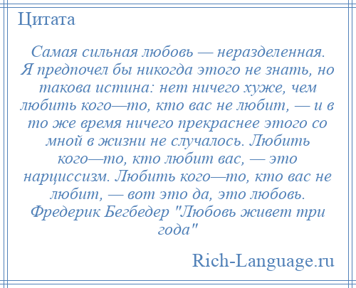 
    Самая сильная любовь — неразделенная. Я предпочел бы никогда этого не знать, но такова истина: нет ничего хуже, чем любить кого—то, кто вас не любит, — и в то же время ничего прекраснее этого со мной в жизни не случалось. Любить кого—то, кто любит вас, — это нарциссизм. Любить кого—то, кто вас не любит, — вот это да, это любовь. Фредерик Бегбедер Любовь живет три года 