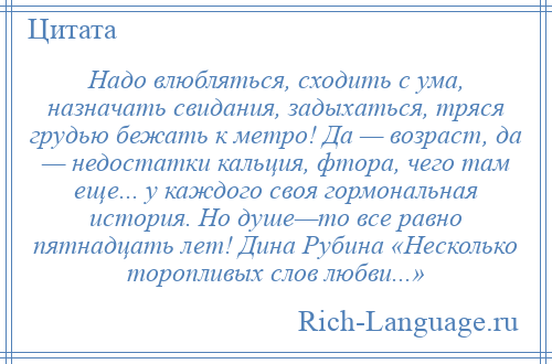 
    Надо влюбляться, сходить с ума, назначать свидания, задыхаться, тряся грудью бежать к метро! Да — возраст, да — недостатки кальция, фтора, чего там еще... у каждого своя гормональная история. Но душе—то все равно пятнадцать лет! Дина Рубина «Несколько торопливых слов любви...»