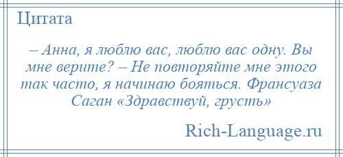 
    – Анна, я люблю вас, люблю вас одну. Вы мне верите? – Не повторяйте мне этого так часто, я начинаю бояться. Франсуаза Саган «Здравствуй, грусть»