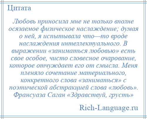 
    Любовь приносила мне не только вполне осязаемое физическое наслаждение; думая о ней, я испытывала что—то вроде наслаждения интеллектуального. В выражении «заниматься любовью» есть свое особое, чисто словесное очарование, которое отчуждает его от смысла. Меня пленяло сочетание материального, конкретного слова «заниматься» с поэтической абстракцией слова «любовь». Франсуаза Саган «Здравствуй, грусть»