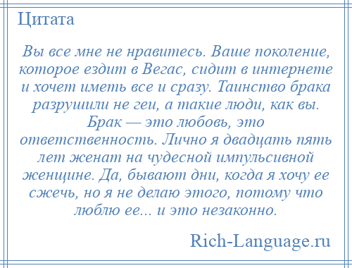 
    Вы все мне не нравитесь. Ваше поколение, которое ездит в Вегас, сидит в интернете и хочет иметь все и сразу. Таинство брака разрушили не геи, а такие люди, как вы. Брак — это любовь, это ответственность. Лично я двадцать пять лет женат на чудесной импульсивной женщине. Да, бывают дни, когда я хочу ее сжечь, но я не делаю этого, потому что люблю ее... и это незаконно.