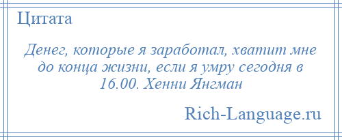 
    Денег, которые я заработал, хватит мне до конца жизни, если я умру сегодня в 16.00. Хенни Янгман