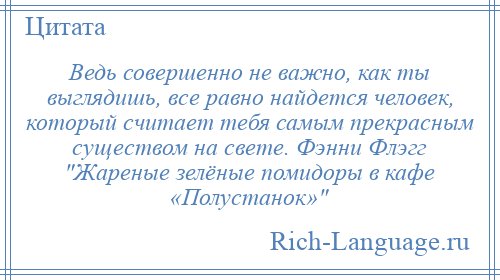 
    Ведь совершенно не важно, как ты выглядишь, все равно найдется человек, который считает тебя самым прекрасным существом на свете. Фэнни Флэгг Жареные зелёные помидоры в кафе «Полустанок» 