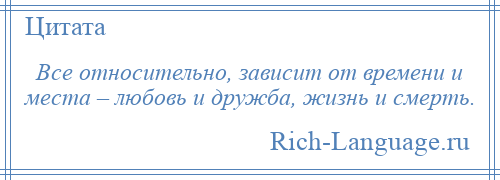
    Все относительно, зависит от времени и места – любовь и дружба, жизнь и смерть.