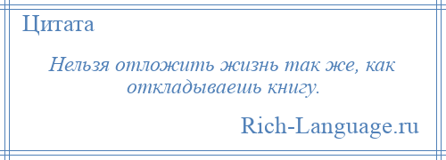 
    Нельзя отложить жизнь так же, как откладываешь книгу.