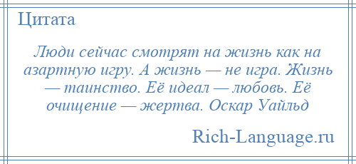 
    Люди сейчас смотрят на жизнь как на азартную игру. А жизнь — не игра. Жизнь — таинство. Её идеал — любовь. Её очищение — жертва. Оскар Уайльд