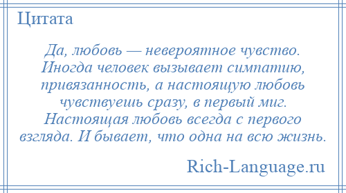 
    Да, любовь — невероятное чувство. Иногда человек вызывает симпатию, привязанность, а настоящую любовь чувствуешь сразу, в первый миг. Настоящая любовь всегда с первого взгляда. И бывает, что одна на всю жизнь.