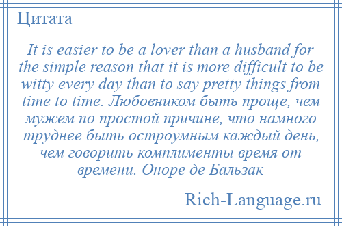 
    It is easier to be a lover than a husband for the simple reason that it is more difficult to be witty every day than to say pretty things from time to time. Любовником быть проще, чем мужем по простой причине, что намного труднее быть остроумным каждый день, чем говорить комплименты время от времени. Оноре де Бальзак