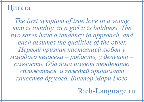 
    The first symptom of true love in a young man is timidity, in a girl it is boldness. The two sexes have a tendency to approach, and each assumes the qualities of the other. Первый признак настоящей любви у молодого человека – робость, у девушки – смелость. Оба пола имеют тенденцию сближаться, и каждый принимает качества другого. Виктор Мари Гюго