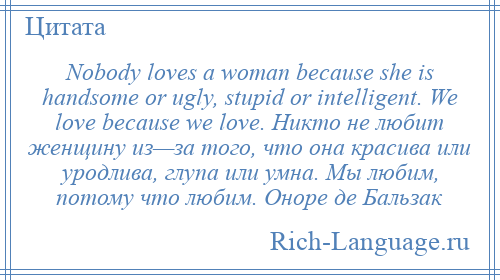 
    Nobody loves a woman because she is handsome or ugly, stupid or intelligent. We love because we love. Никто не любит женщину из—за того, что она красива или уродлива, глупа или умна. Мы любим, потому что любим. Оноре де Бальзак