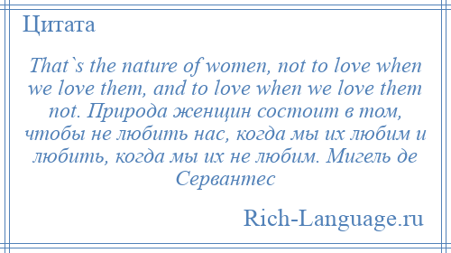 
    That`s the nature of women, not to love when we love them, and to love when we love them not. Природа женщин состоит в том, чтобы не любить нас, когда мы их любим и любить, когда мы их не любим. Мигель де Сервантес