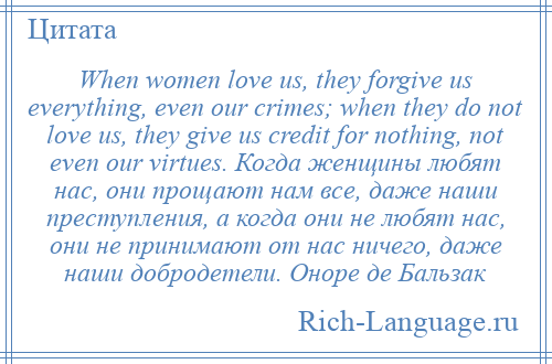 
    When women love us, they forgive us everything, even our crimes; when they do not love us, they give us credit for nothing, not even our virtues. Когда женщины любят нас, они прощают нам все, даже наши преступления, а когда они не любят нас, они не принимают от нас ничего, даже наши добродетели. Оноре де Бальзак