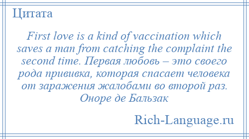 
    First love is a kind of vaccination which saves a man from catching the complaint the second time. Первая любовь – это своего рода прививка, которая спасает человека от заражения жалобами во второй раз. Оноре де Бальзак