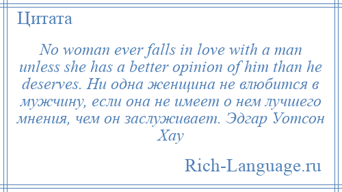 
    No woman ever falls in love with a man unless she has a better opinion of him than he deserves. Ни одна женщина не влюбится в мужчину, если она не имеет о нем лучшего мнения, чем он заслуживает. Эдгар Уотсон Хау