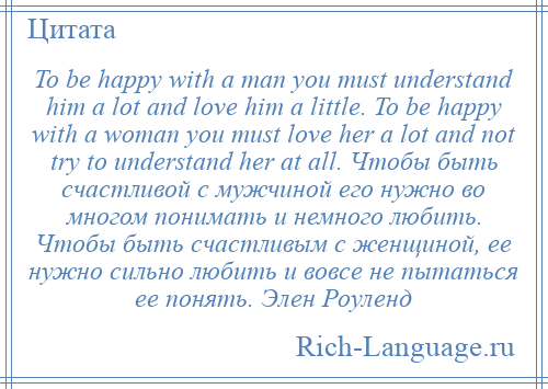 
    To be happy with a man you must understand him a lot and love him a little. To be happy with a woman you must love her a lot and not try to understand her at all. Чтобы быть счастливой с мужчиной его нужно во многом понимать и немного любить. Чтобы быть счастливым с женщиной, ее нужно сильно любить и вовсе не пытаться ее понять. Элен Роуленд