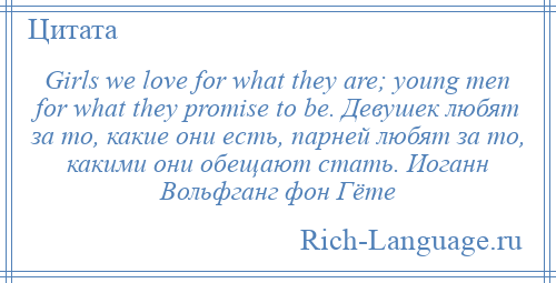 
    Girls we love for what they are; young men for what they promise to be. Девушек любят за то, какие они есть, парней любят за то, какими они обещают стать. Иоганн Вольфганг фон Гёте