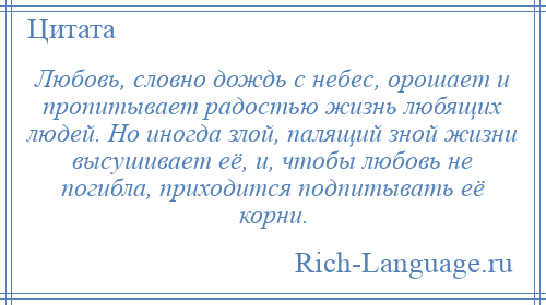 
    Любовь, словно дождь с небес, орошает и пропитывает радостью жизнь любящих людей. Но иногда злой, палящий зной жизни высушивает её, и, чтобы любовь не погибла, приходится подпитывать её корни.