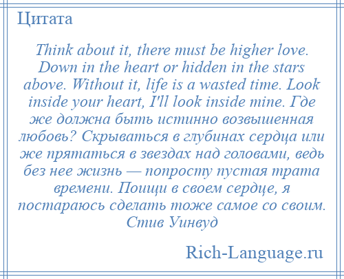 
    Think about it, there must be higher love. Down in the heart or hidden in the stars above. Without it, life is a wasted time. Look inside your heart, I'll look inside mine. Где же должна быть истинно возвышенная любовь? Скрываться в глубинах сердца или же прятаться в звездах над головами, ведь без нее жизнь — попросту пустая трата времени. Поищи в своем сердце, я постараюсь сделать тоже самое со своим. Стив Уинвуд