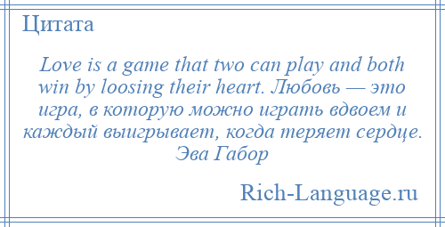 
    Love is a game that two can play and both win by loosing their heart. Любовь — это игра, в которую можно играть вдвоем и каждый выигрывает, когда теряет сердце. Эва Габор