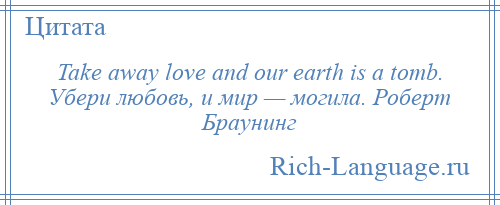 
    Take away love and our earth is a tomb. Убери любовь, и мир — могила. Роберт Браунинг