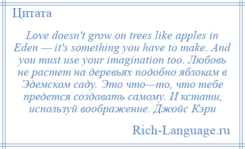 
    Love doesn't grow on trees like apples in Eden — it's something you have to make. And you must use your imagination too. Любовь не растет на деревьях подобно яблокам в Эдемском саду. Это что—то, что тебе предется создавать самому. И кстати, используй воображение. Джойс Кэри