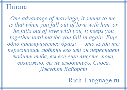 
    One advantage of marriage, it seems to me, is that when you fall out of love with him, or he falls out of love with you, it keeps you together until maybe you fall in again. Еще одно преимущество брака — это когда ты перестаешь любить его или он перестает любить тебя, вы все еще вместе, пока, возможно, вы не влюбитесь. Снова. Джудит Вайорст