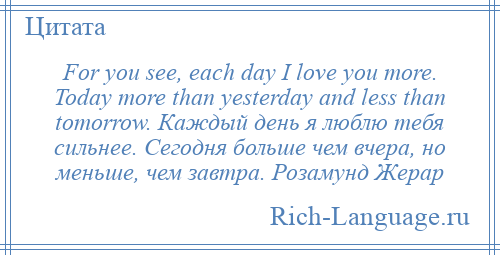 
    For you see, each day I love you more. Today more than yesterday and less than tomorrow. Каждый день я люблю тебя сильнее. Сегодня больше чем вчера, но меньше, чем завтра. Розамунд Жерар