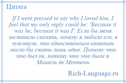 
    If I were pressed to say why I loved him, I feel that my only reply could be: 'Because it was he, because it was I'. Если бы меня заставили сказать, почему я любила его, я чувствую, что единственным ответом могло бы стать лишь одно: Потому что это был он, потому что это была я. Мишель де Монтень