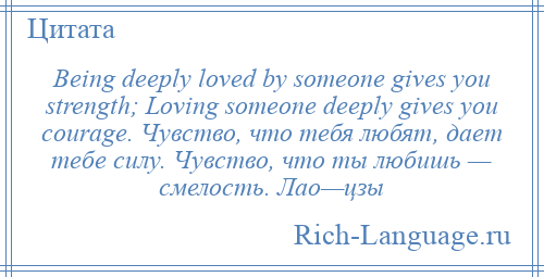 
    Being deeply loved by someone gives you strength; Loving someone deeply gives you courage. Чувство, что тебя любят, дает тебе силу. Чувство, что ты любишь — смелость. Лао—цзы