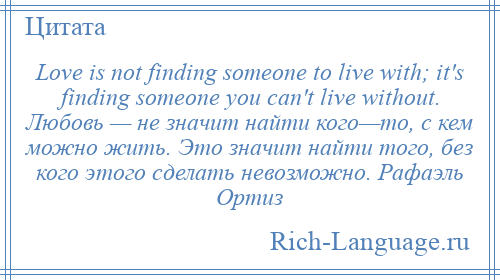 
    Love is not finding someone to live with; it's finding someone you can't live without. Любовь — не значит найти кого—то, с кем можно жить. Это значит найти того, без кого этого сделать невозможно. Рафаэль Ортиз