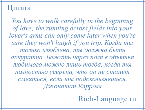 
    You have to walk carefully in the beginning of love; the running across fields into your lover's arms can only come later when you're sure they won't laugh if you trip. Когда ты только влюблена, ты должна быть аккуратна. Бежать через поля в объятья любимого можно лишь тогда, когда ты полностью уверена, что он не станет смеяться, если ты подскользнешься. Джонатан Кэрролл