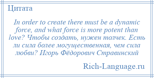 
    In order to create there must be a dynamic force, and what force is more potent than love? Чтобы создать, нужен толчек. Есть ли сила более могущественная, чем сила любви? Игорь Фёдорович Стравинский