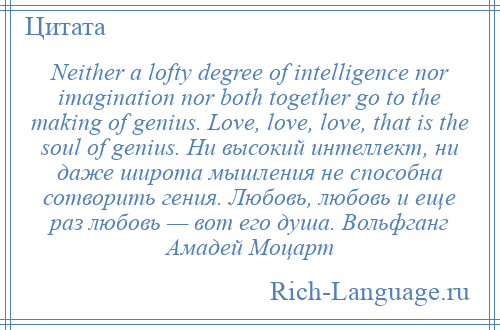 
    Neither a lofty degree of intelligence nor imagination nor both together go to the making of genius. Love, love, love, that is the soul of genius. Ни высокий интеллект, ни даже широта мышления не способна сотворить гения. Любовь, любовь и еще раз любовь — вот его душа. Вольфганг Амадей Моцарт